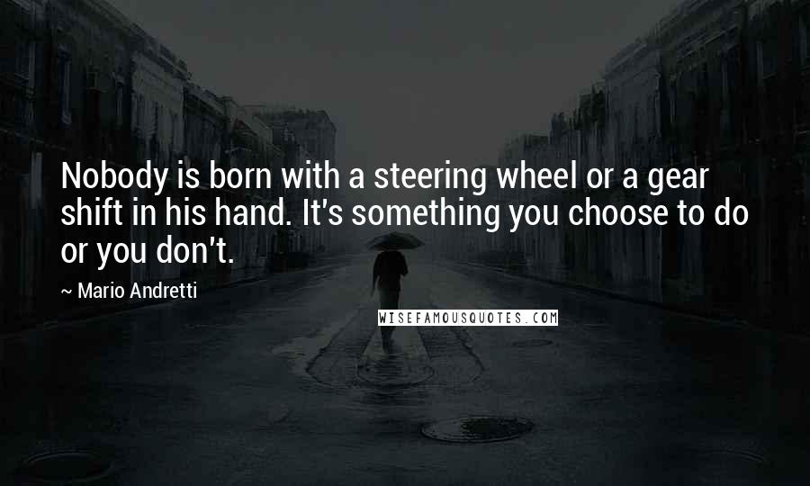 Mario Andretti Quotes: Nobody is born with a steering wheel or a gear shift in his hand. It's something you choose to do or you don't.