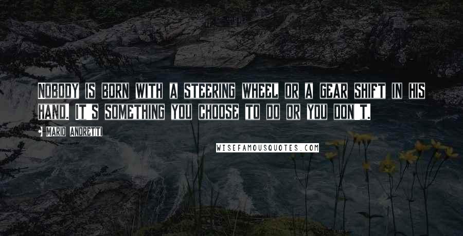 Mario Andretti Quotes: Nobody is born with a steering wheel or a gear shift in his hand. It's something you choose to do or you don't.