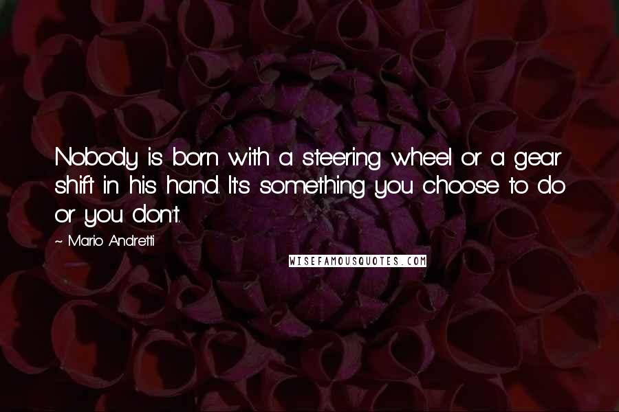 Mario Andretti Quotes: Nobody is born with a steering wheel or a gear shift in his hand. It's something you choose to do or you don't.