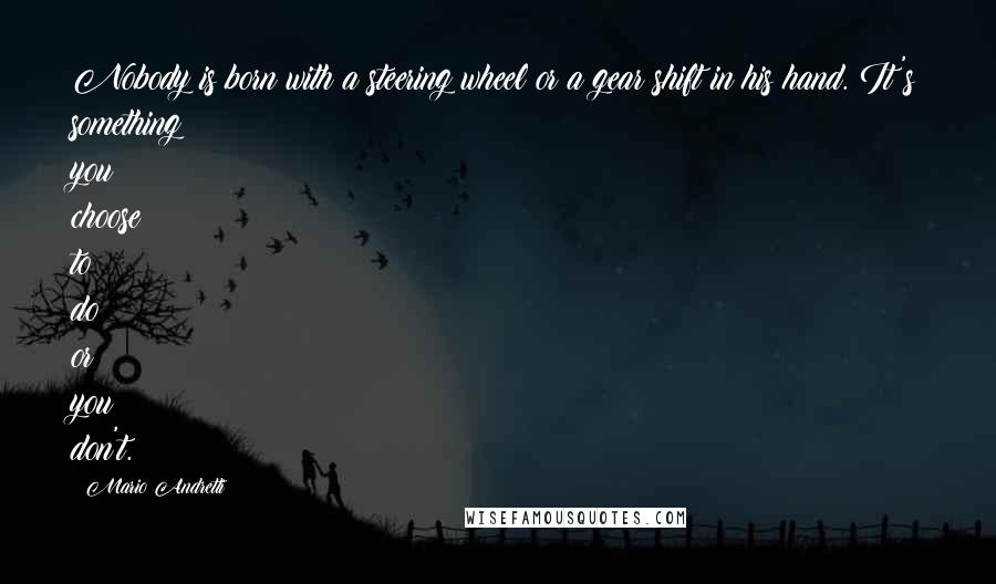 Mario Andretti Quotes: Nobody is born with a steering wheel or a gear shift in his hand. It's something you choose to do or you don't.