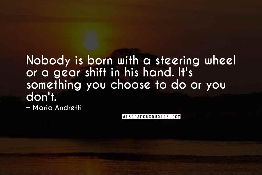 Mario Andretti Quotes: Nobody is born with a steering wheel or a gear shift in his hand. It's something you choose to do or you don't.