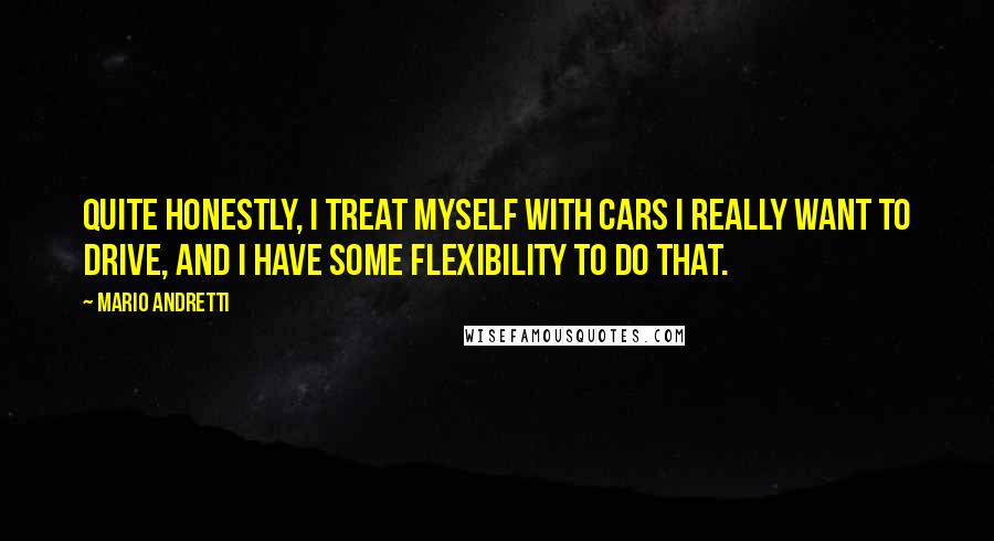 Mario Andretti Quotes: Quite honestly, I treat myself with cars I really want to drive, and I have some flexibility to do that.