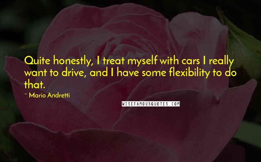 Mario Andretti Quotes: Quite honestly, I treat myself with cars I really want to drive, and I have some flexibility to do that.