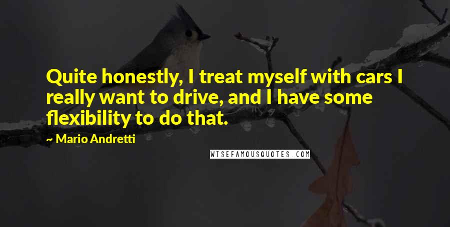 Mario Andretti Quotes: Quite honestly, I treat myself with cars I really want to drive, and I have some flexibility to do that.