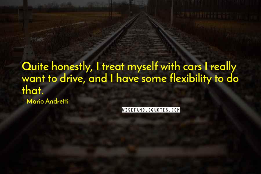 Mario Andretti Quotes: Quite honestly, I treat myself with cars I really want to drive, and I have some flexibility to do that.
