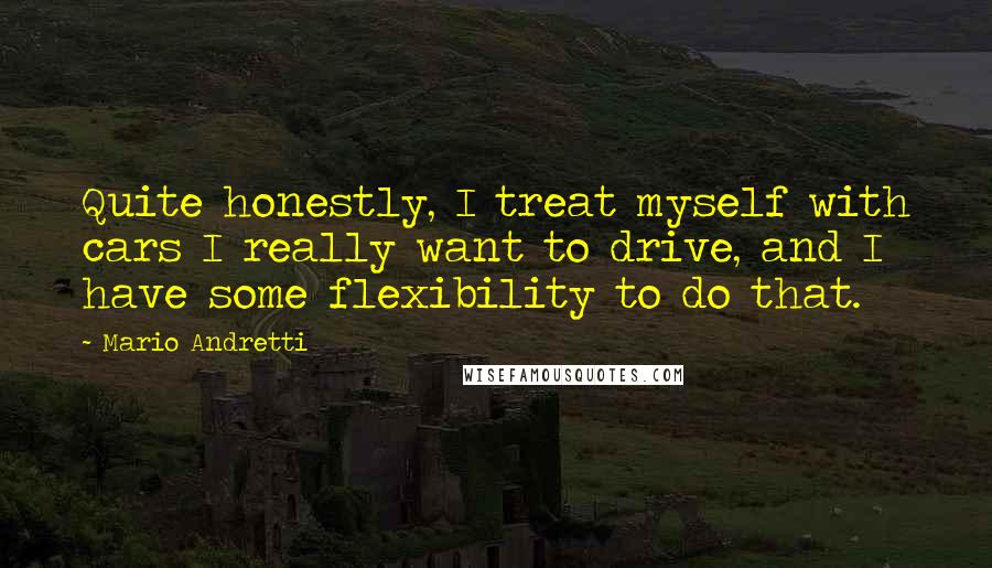 Mario Andretti Quotes: Quite honestly, I treat myself with cars I really want to drive, and I have some flexibility to do that.