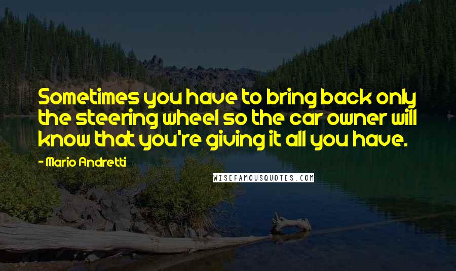 Mario Andretti Quotes: Sometimes you have to bring back only the steering wheel so the car owner will know that you're giving it all you have.