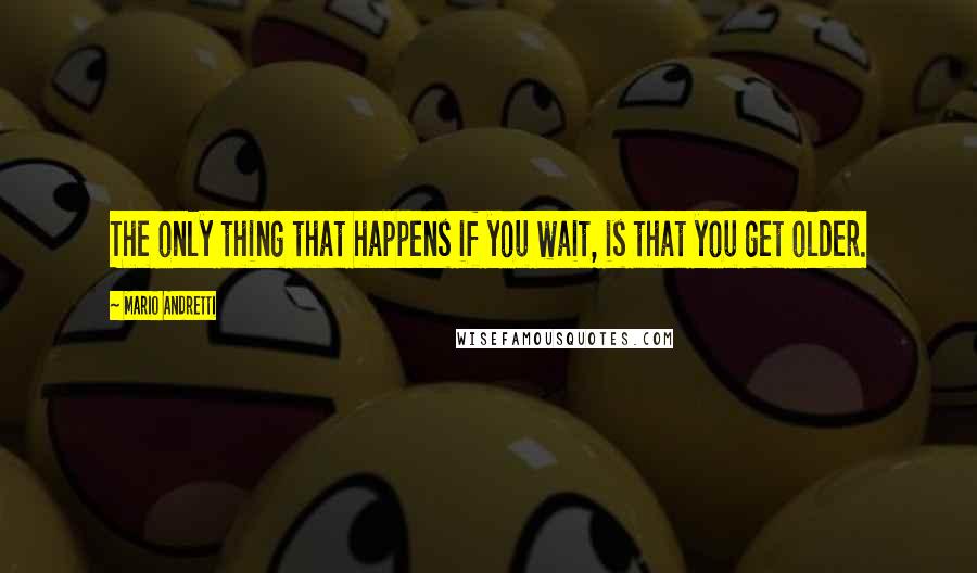 Mario Andretti Quotes: The only thing that happens if you wait, is that you get older.