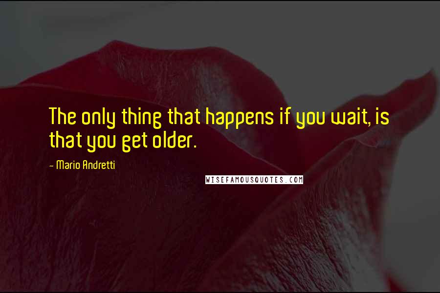 Mario Andretti Quotes: The only thing that happens if you wait, is that you get older.