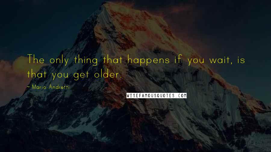 Mario Andretti Quotes: The only thing that happens if you wait, is that you get older.