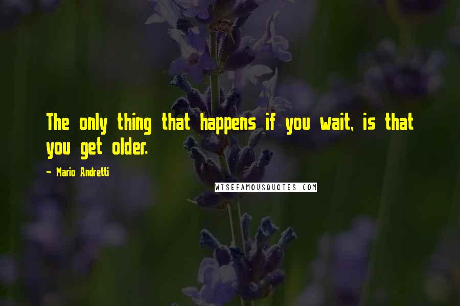 Mario Andretti Quotes: The only thing that happens if you wait, is that you get older.