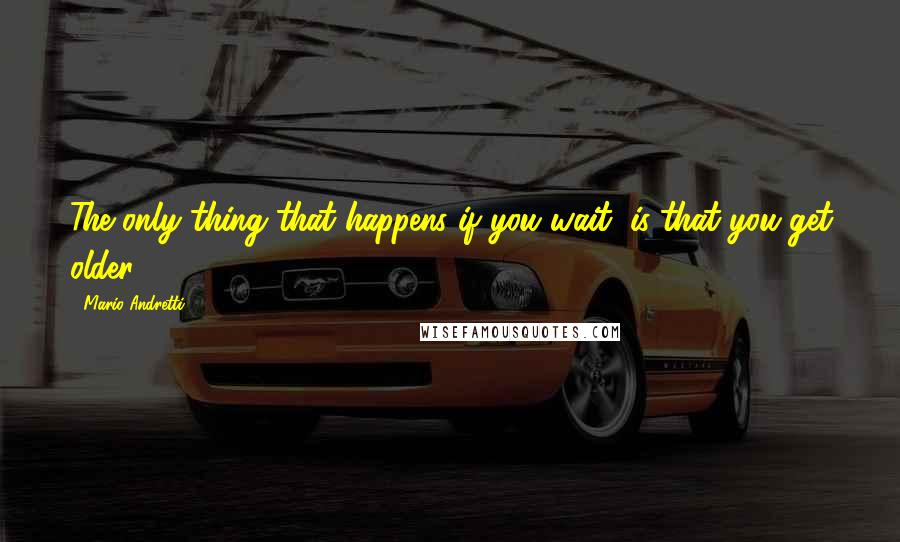 Mario Andretti Quotes: The only thing that happens if you wait, is that you get older.