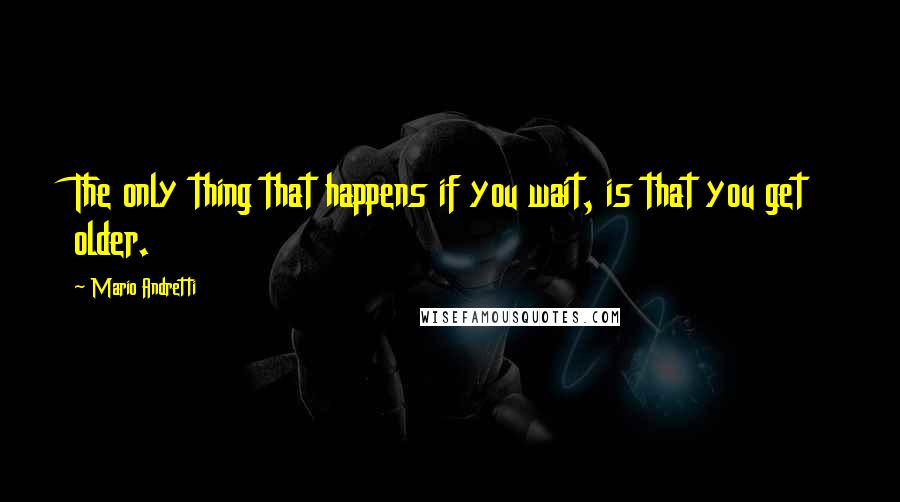 Mario Andretti Quotes: The only thing that happens if you wait, is that you get older.