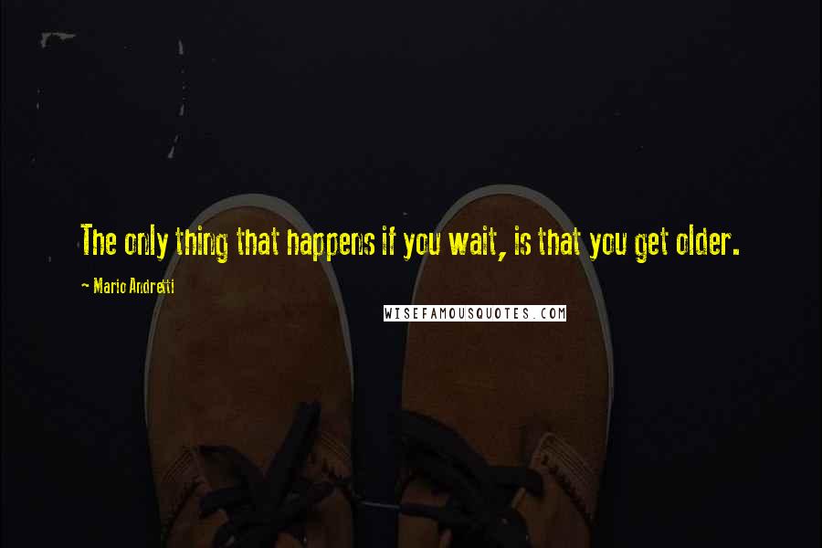 Mario Andretti Quotes: The only thing that happens if you wait, is that you get older.