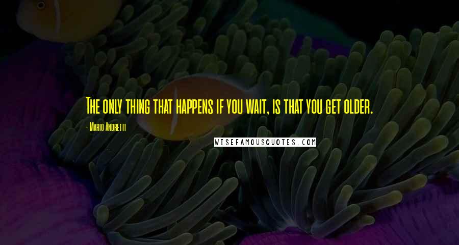 Mario Andretti Quotes: The only thing that happens if you wait, is that you get older.