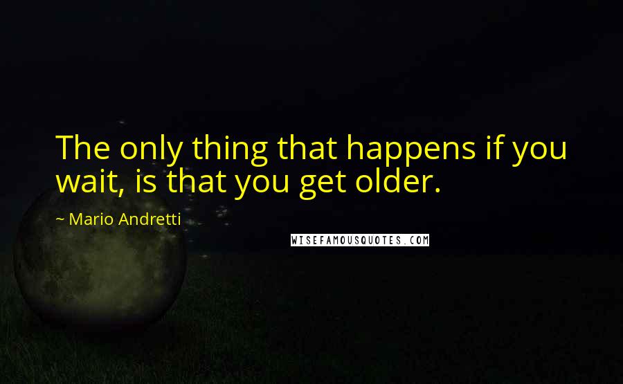 Mario Andretti Quotes: The only thing that happens if you wait, is that you get older.