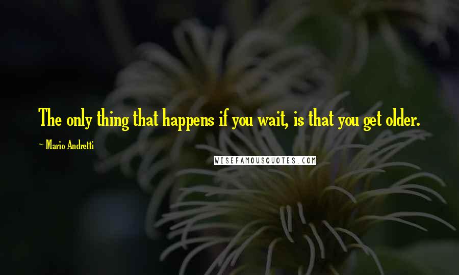 Mario Andretti Quotes: The only thing that happens if you wait, is that you get older.