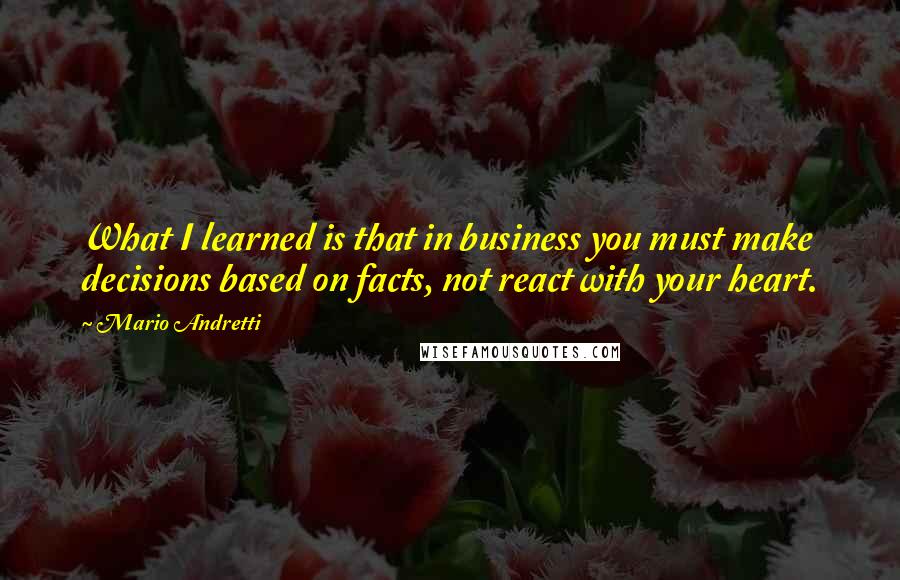 Mario Andretti Quotes: What I learned is that in business you must make decisions based on facts, not react with your heart.