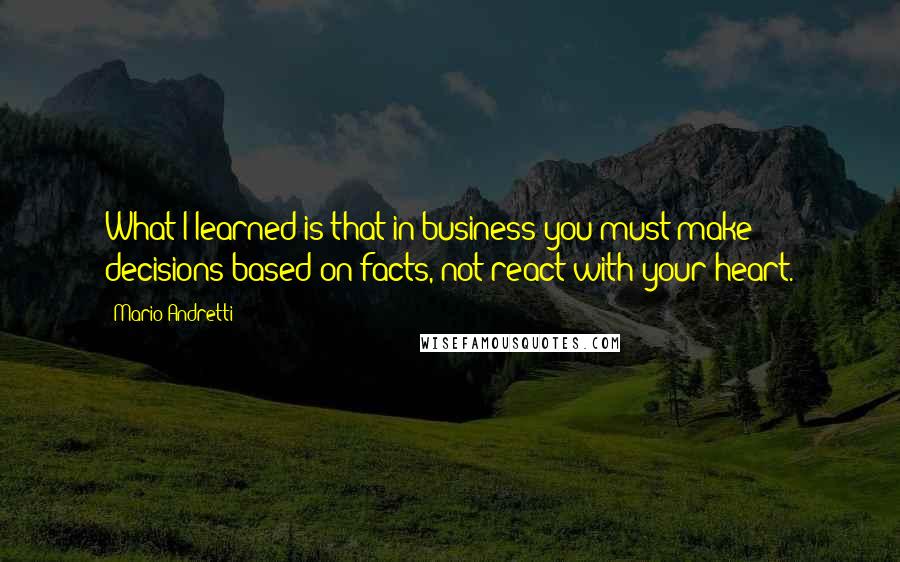 Mario Andretti Quotes: What I learned is that in business you must make decisions based on facts, not react with your heart.