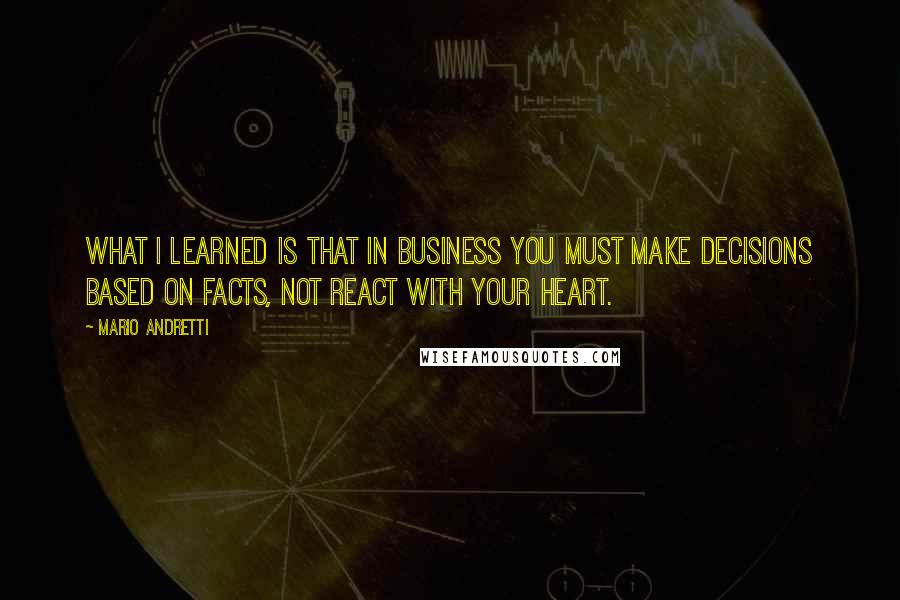 Mario Andretti Quotes: What I learned is that in business you must make decisions based on facts, not react with your heart.