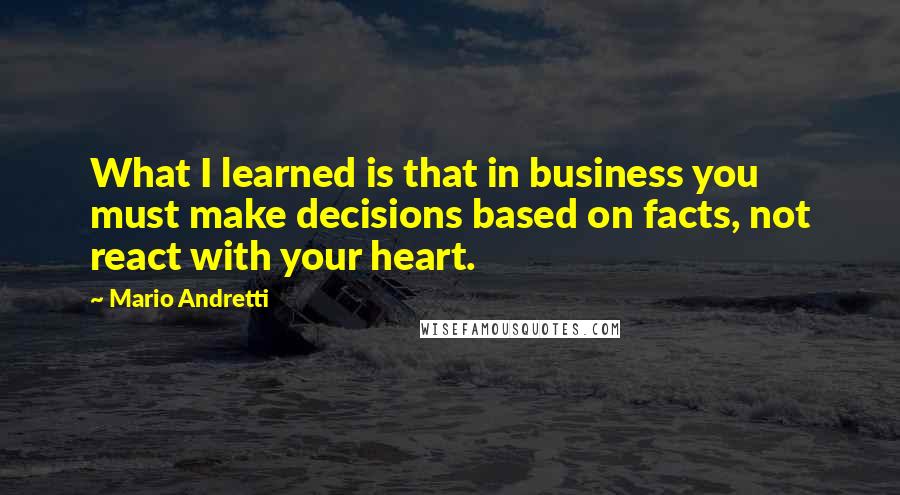 Mario Andretti Quotes: What I learned is that in business you must make decisions based on facts, not react with your heart.