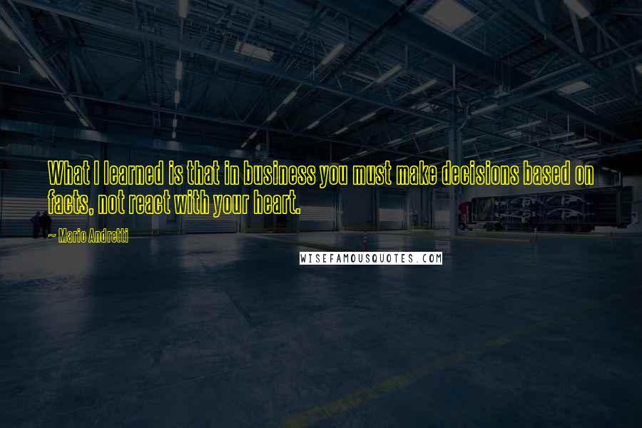 Mario Andretti Quotes: What I learned is that in business you must make decisions based on facts, not react with your heart.