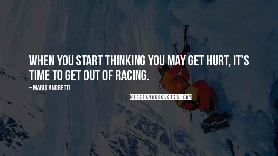 Mario Andretti Quotes: When you start thinking you may get hurt, it's time to get out of racing.