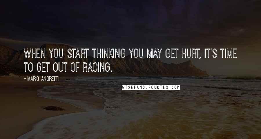 Mario Andretti Quotes: When you start thinking you may get hurt, it's time to get out of racing.