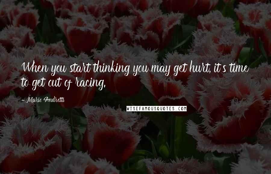 Mario Andretti Quotes: When you start thinking you may get hurt, it's time to get out of racing.