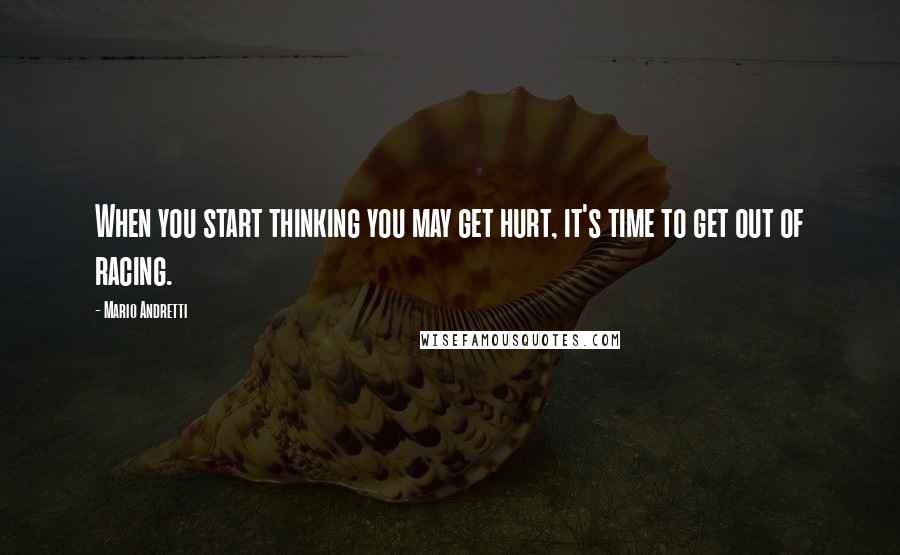 Mario Andretti Quotes: When you start thinking you may get hurt, it's time to get out of racing.