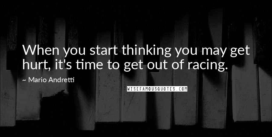 Mario Andretti Quotes: When you start thinking you may get hurt, it's time to get out of racing.