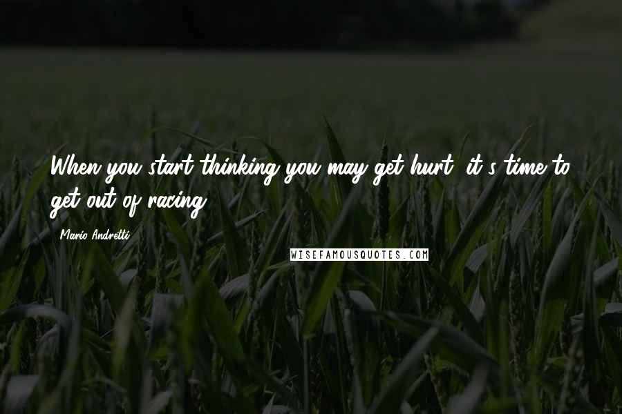 Mario Andretti Quotes: When you start thinking you may get hurt, it's time to get out of racing.