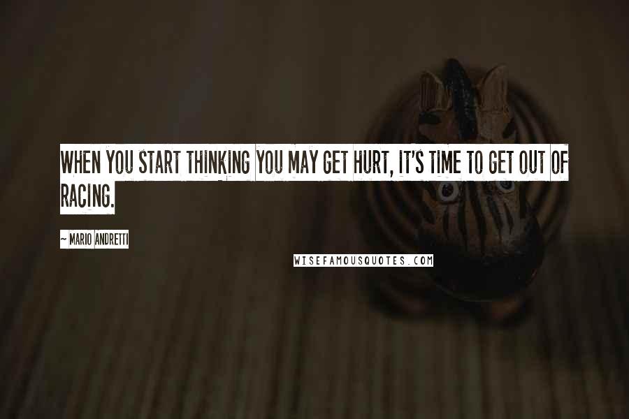 Mario Andretti Quotes: When you start thinking you may get hurt, it's time to get out of racing.