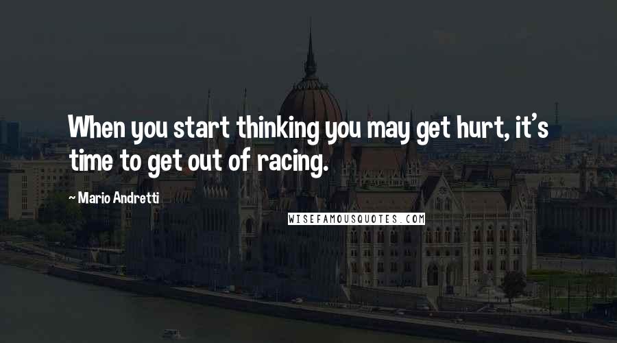 Mario Andretti Quotes: When you start thinking you may get hurt, it's time to get out of racing.