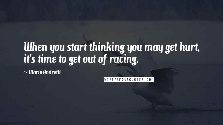 Mario Andretti Quotes: When you start thinking you may get hurt, it's time to get out of racing.