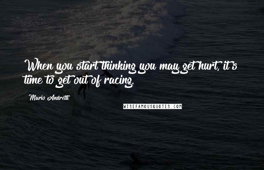 Mario Andretti Quotes: When you start thinking you may get hurt, it's time to get out of racing.