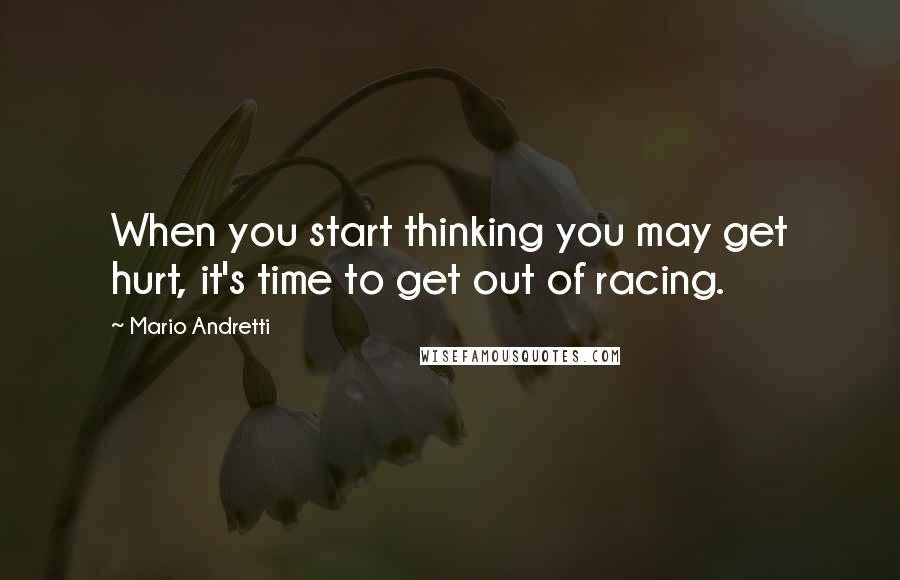 Mario Andretti Quotes: When you start thinking you may get hurt, it's time to get out of racing.