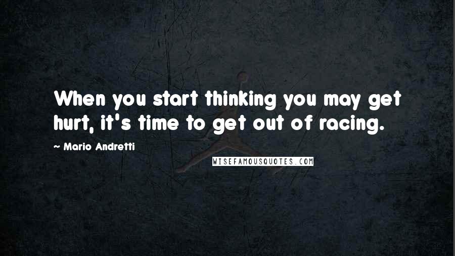 Mario Andretti Quotes: When you start thinking you may get hurt, it's time to get out of racing.