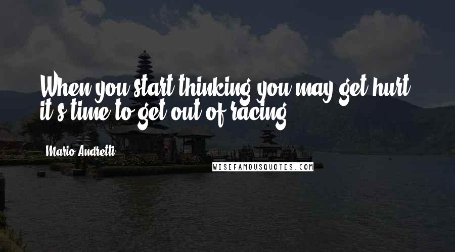 Mario Andretti Quotes: When you start thinking you may get hurt, it's time to get out of racing.