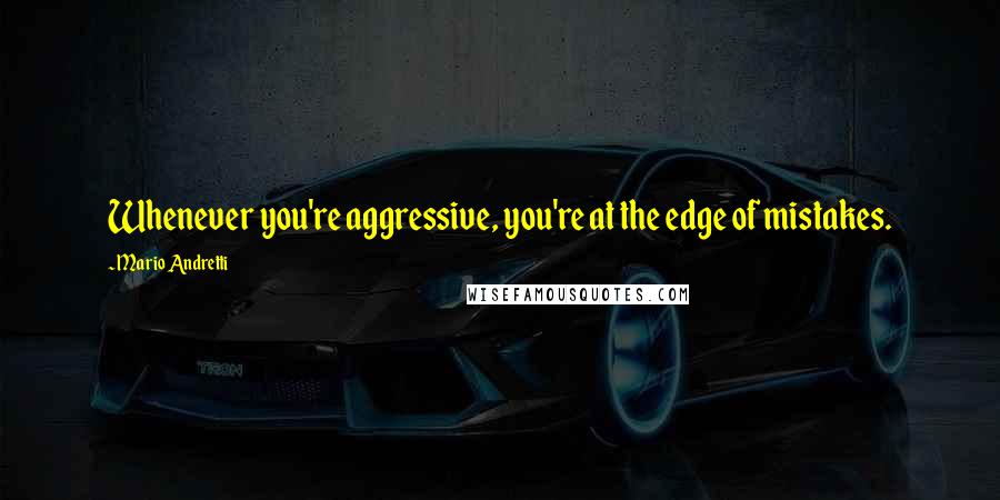 Mario Andretti Quotes: Whenever you're aggressive, you're at the edge of mistakes.