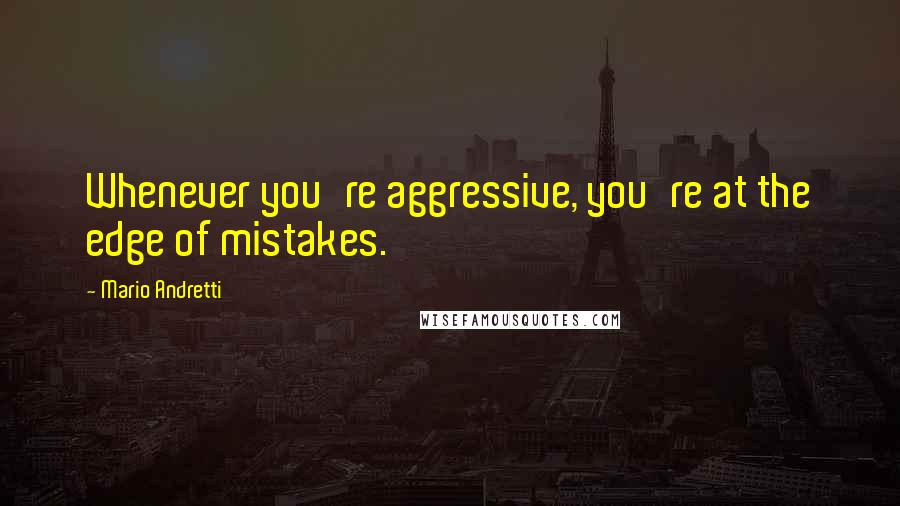 Mario Andretti Quotes: Whenever you're aggressive, you're at the edge of mistakes.