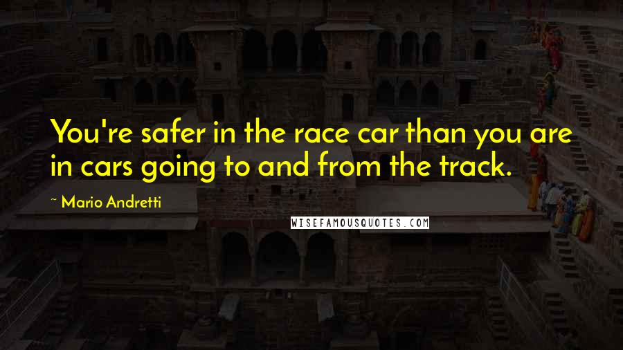 Mario Andretti Quotes: You're safer in the race car than you are in cars going to and from the track.