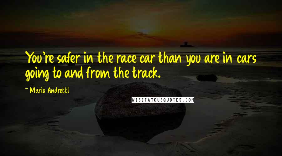 Mario Andretti Quotes: You're safer in the race car than you are in cars going to and from the track.