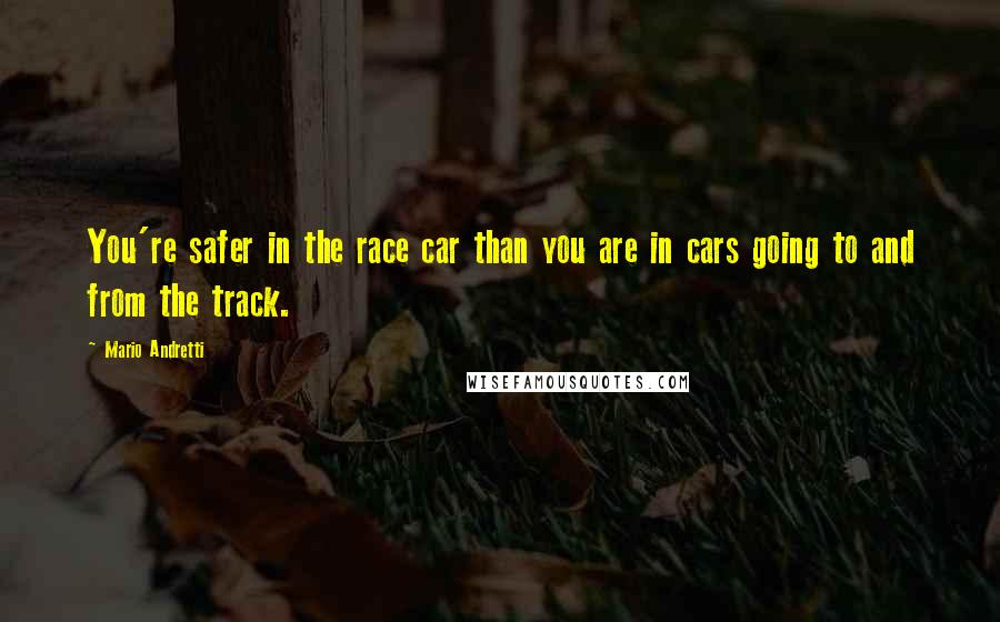 Mario Andretti Quotes: You're safer in the race car than you are in cars going to and from the track.