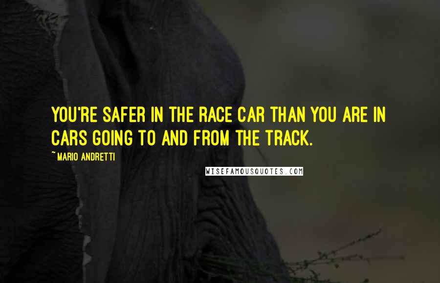 Mario Andretti Quotes: You're safer in the race car than you are in cars going to and from the track.