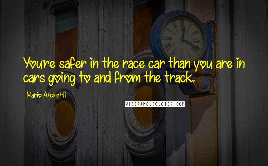 Mario Andretti Quotes: You're safer in the race car than you are in cars going to and from the track.