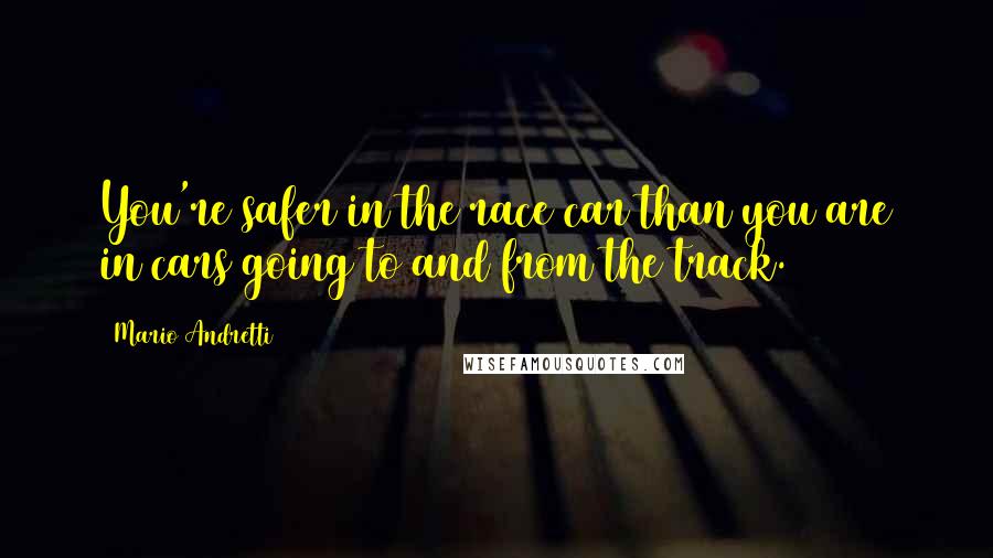 Mario Andretti Quotes: You're safer in the race car than you are in cars going to and from the track.