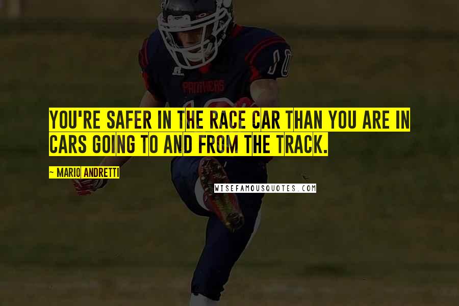 Mario Andretti Quotes: You're safer in the race car than you are in cars going to and from the track.