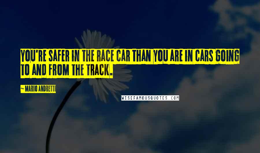 Mario Andretti Quotes: You're safer in the race car than you are in cars going to and from the track.