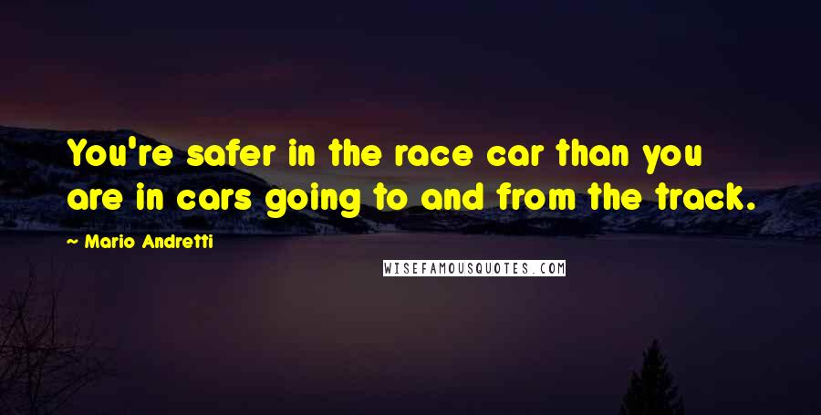 Mario Andretti Quotes: You're safer in the race car than you are in cars going to and from the track.